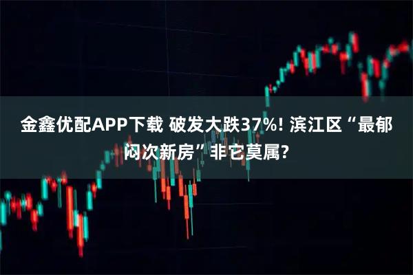金鑫优配APP下载 破发大跌37%! 滨江区“最郁闷次新房”非它莫属?