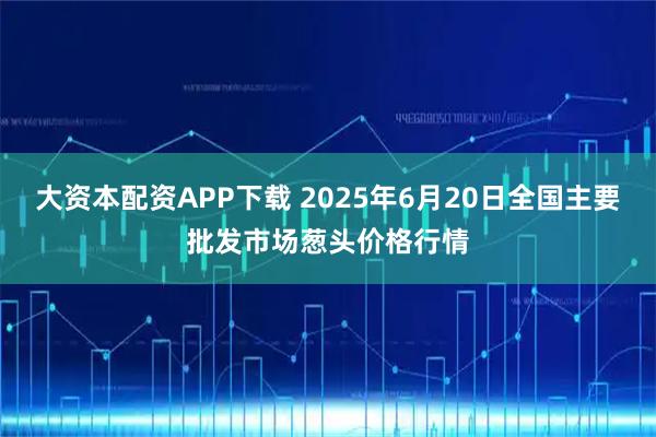大资本配资APP下载 2025年6月20日全国主要批发市场葱头价格行情