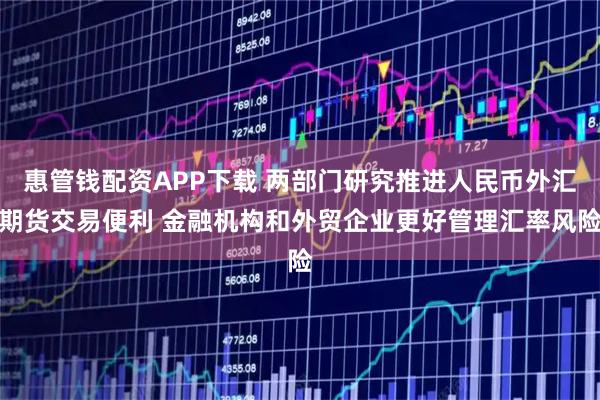 惠管钱配资APP下载 两部门研究推进人民币外汇期货交易便利 金融机构和外贸企业更好管理汇率风险