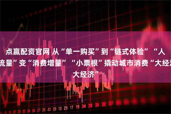 点赢配资官网 从“单一购买”到“链式体验” “人气流量”变“消费增量” “小票根”撬动城市消费“大经济”