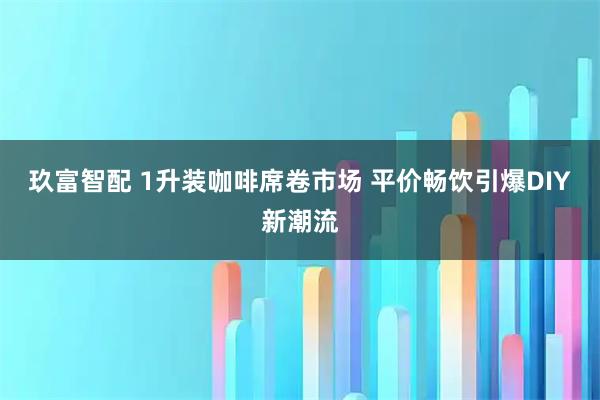 玖富智配 1升装咖啡席卷市场 平价畅饮引爆DIY新潮流