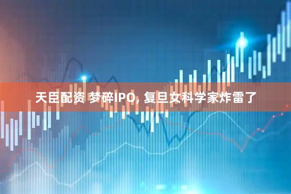 天臣配资 梦碎IPO, 复旦女科学家炸雷了