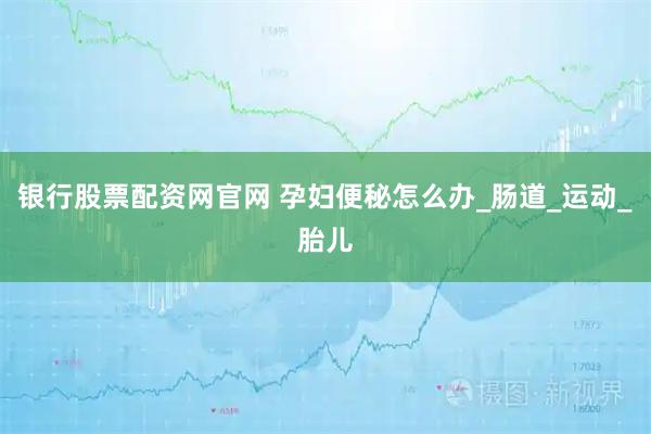 银行股票配资网官网 孕妇便秘怎么办_肠道_运动_胎儿