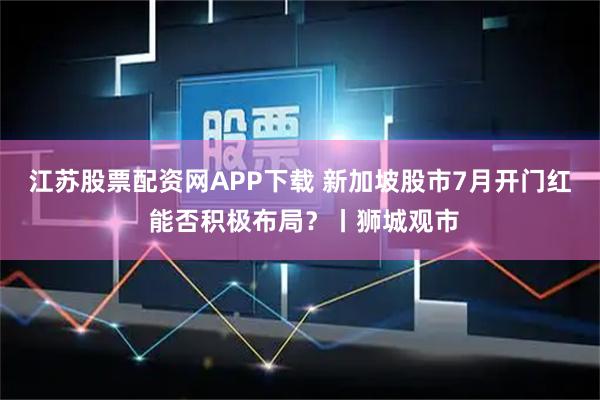 江苏股票配资网APP下载 新加坡股市7月开门红 能否积极布局？丨狮城观市