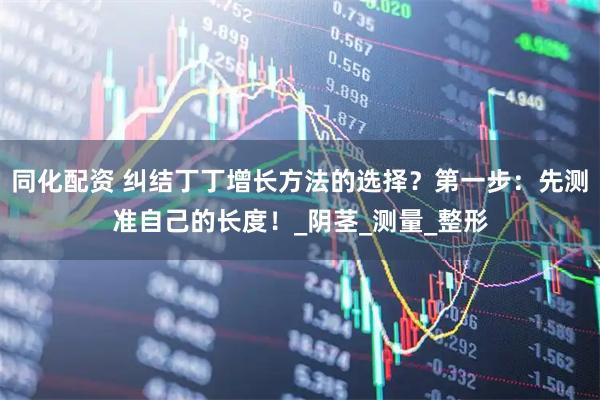 同化配资 纠结丁丁增长方法的选择？第一步：先测准自己的长度！_阴茎_测量_整形