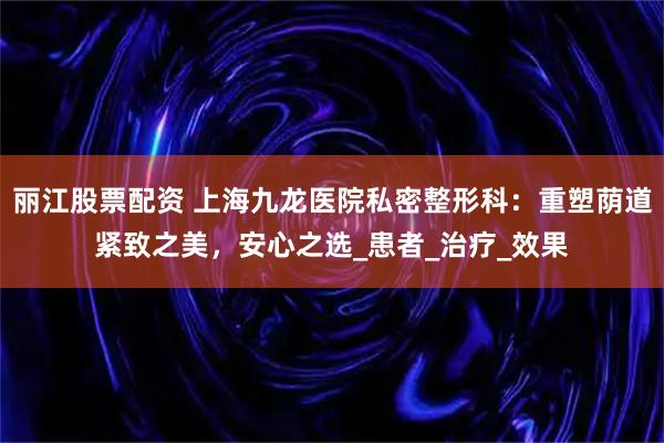 丽江股票配资 上海九龙医院私密整形科：重塑荫道紧致之美，安心之选_患者_治疗_效果
