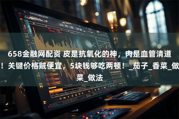 658金融网配资 皮是抗氧化的神，肉是血管清道夫！关键价格贼便宜，5块钱够吃两顿！_茄子_香菜_做法