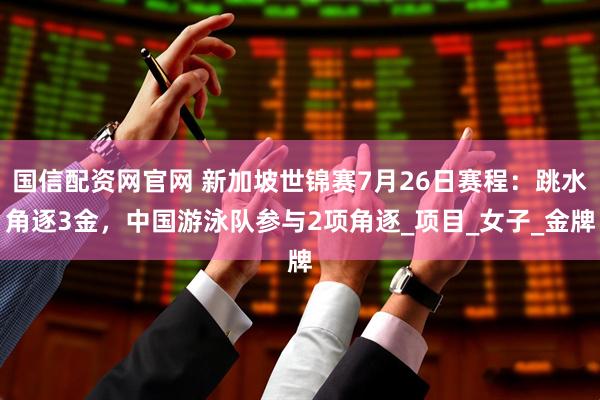 国信配资网官网 新加坡世锦赛7月26日赛程：跳水角逐3金，中国游泳队参与2项角逐_项目_女子_金牌