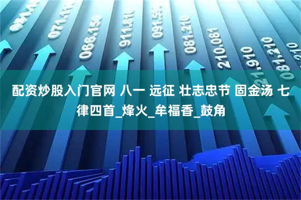 配资炒股入门官网 八一 远征 壮志忠节 固金汤 七律四首_烽火_牟福香_鼓角