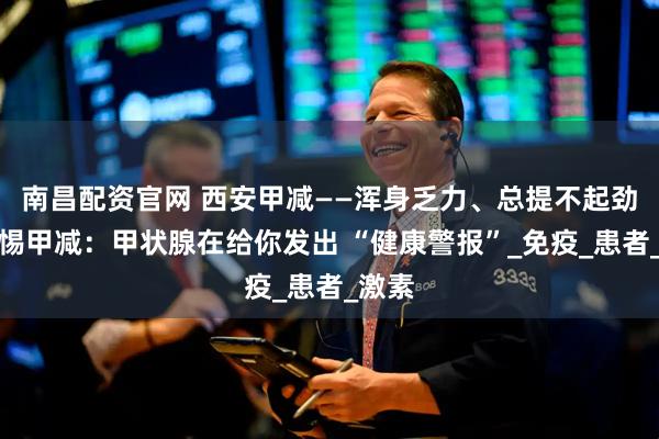 南昌配资官网 西安甲减——浑身乏力、总提不起劲？警惕甲减：甲状腺在给你发出 “健康警报”_免疫_患者_激素