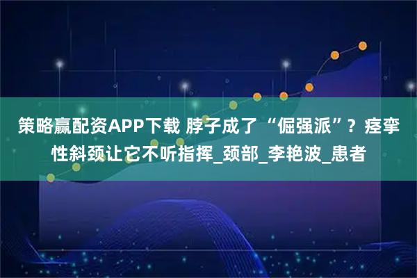 策略赢配资APP下载 脖子成了 “倔强派”？痉挛性斜颈让它不听指挥_颈部_李艳波_患者