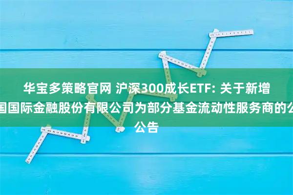 华宝多策略官网 沪深300成长ETF: 关于新增中国国际金融股份有限公司为部分基金流动性服务商的公告