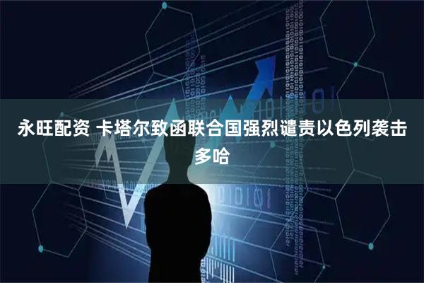 永旺配资 卡塔尔致函联合国强烈谴责以色列袭击多哈