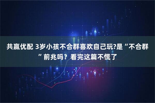 共赢优配 3岁小孩不合群喜欢自己玩?是“不合群”前兆吗？看完这篇不慌了