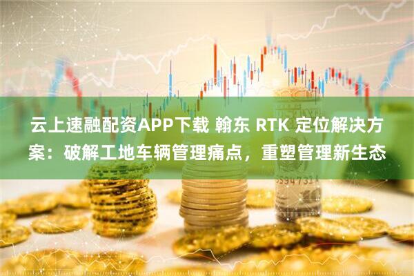 云上速融配资APP下载 翰东 RTK 定位解决方案：破解工地车辆管理痛点，重塑管理新生态