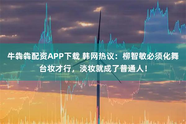 牛犇犇配资APP下载 韩网热议：柳智敏必须化舞台妆才行，淡妆就成了普通人！