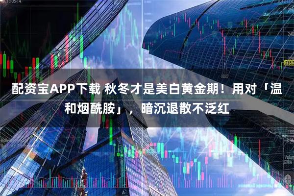 配资宝APP下载 秋冬才是美白黄金期！用对「温和烟酰胺」，暗沉退散不泛红