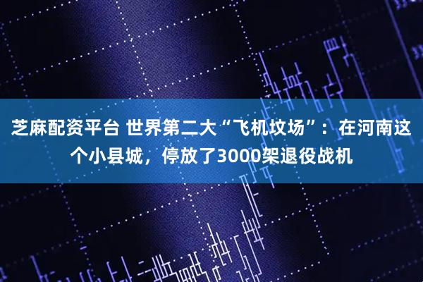 芝麻配资平台 世界第二大“飞机坟场”：在河南这个小县城，停放了3000架退役战机