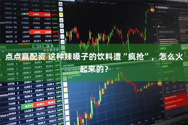 点点赢配资 这种辣嗓子的饮料遭“疯抢”，怎么火起来的？