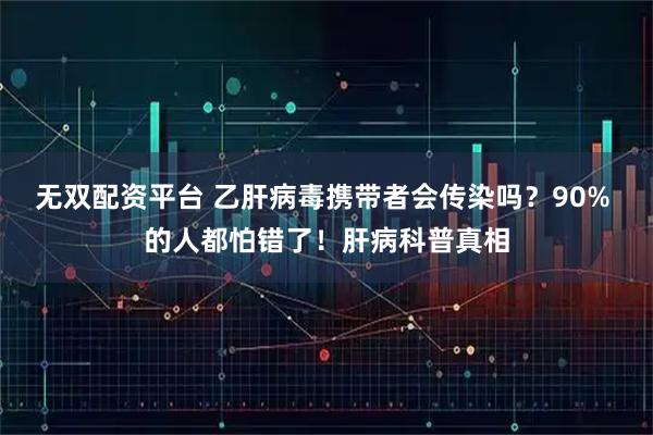 无双配资平台 乙肝病毒携带者会传染吗？90% 的人都怕错了！肝病科普真相