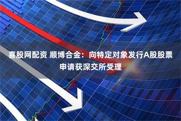 喜股网配资 顺博合金：向特定对象发行A股股票申请获深交所受理