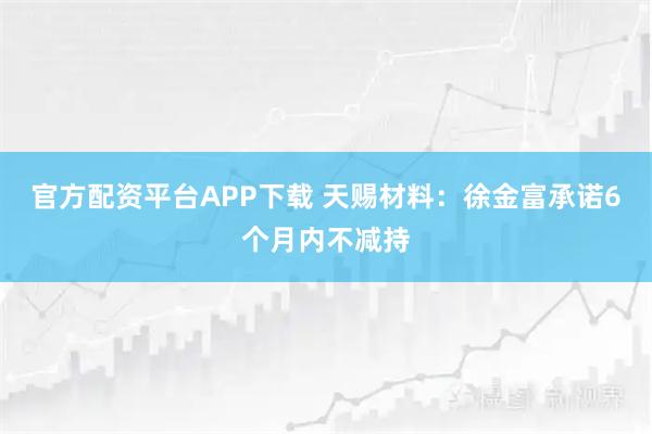 官方配资平台APP下载 天赐材料：徐金富承诺6个月内不减持