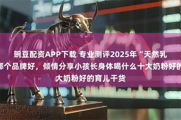 豌豆配资APP下载 专业测评2025年“天然乳铁蛋白”哪个品牌好，倾情分享小孩长身体喝什么十大奶粉好的育儿干货