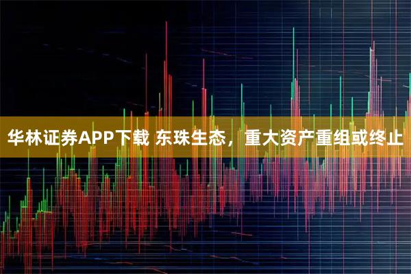 华林证券APP下载 东珠生态，重大资产重组或终止