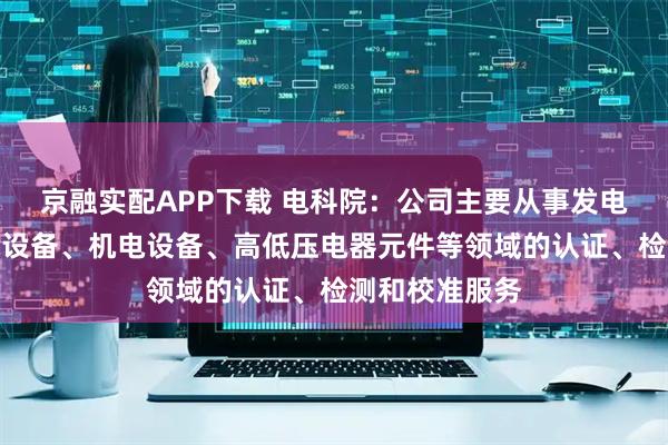 京融实配APP下载 电科院：公司主要从事发电设备、输变电设备、机电设备、高低压电器元件等领域的认证、检测和校准服务