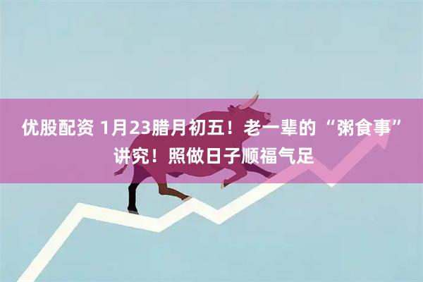 优股配资 1月23腊月初五！老一辈的 “粥食事” 讲究！照做日子顺福气足