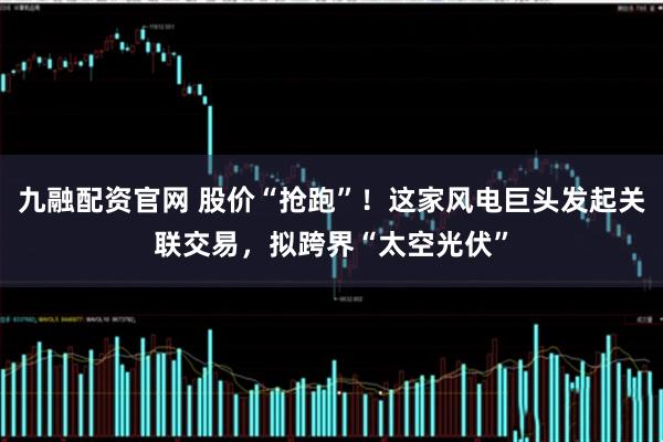九融配资官网 股价“抢跑”！这家风电巨头发起关联交易，拟跨界“太空光伏”