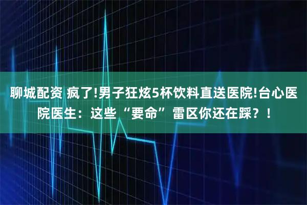 聊城配资 疯了!男子狂炫5杯饮料直送医院!台心医院医生：这些 “要命” 雷区你还在踩？！