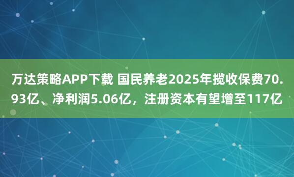 万达策略APP下载 国民养老2025年揽收保费70.93亿、净利润5.06亿，注册资本有望增至117亿