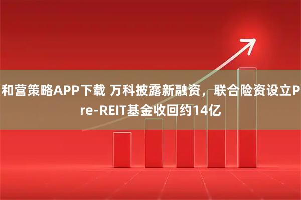 和营策略APP下载 万科披露新融资，联合险资设立Pre-REIT基金收回约14亿