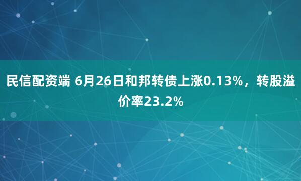 民信配资端 6月26日和邦转债上涨0.13%，转股溢价率23.2%