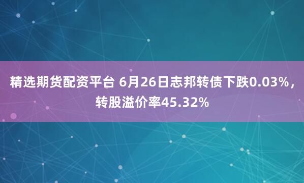 精选期货配资平台 6月26日志邦转债下跌0.03%，转股溢价率45.32%