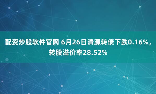 配资炒股软件官网 6月26日清源转债下跌0.16%，转股溢价率28.52%