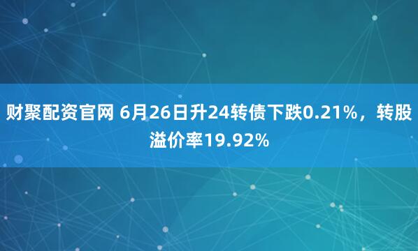 财聚配资官网 6月26日升24转债下跌0.21%，转股溢价率19.92%