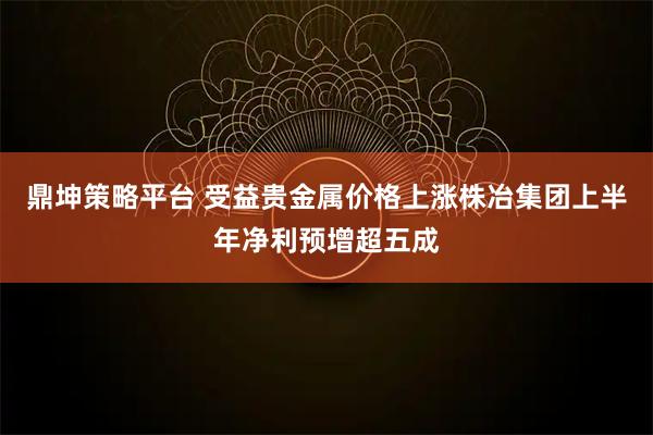 鼎坤策略平台 受益贵金属价格上涨株冶集团上半年净利预增超五成