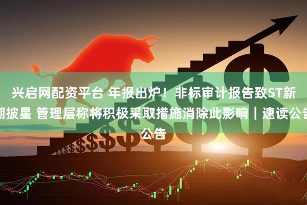兴启网配资平台 年报出炉！非标审计报告致ST新潮披星 管理层称将积极采取措施消除此影响｜速读公告