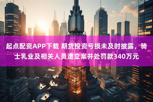 起点配资APP下载 期货投资亏损未及时披露，骑士乳业及相关人员遭立案并处罚款340万元