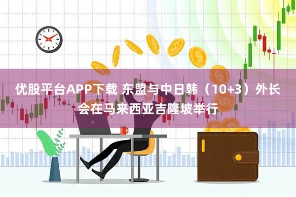 优股平台APP下载 东盟与中日韩（10+3）外长会在马来西亚吉隆坡举行