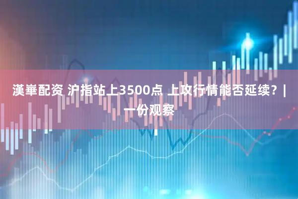 漢崋配资 沪指站上3500点 上攻行情能否延续？|一份观察