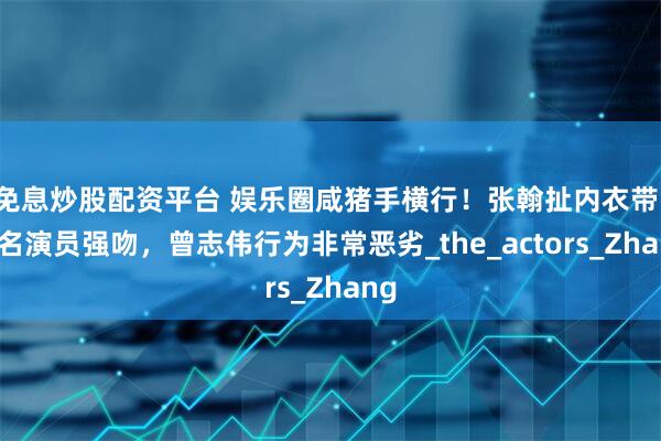 免息炒股配资平台 娱乐圈咸猪手横行！张翰扯内衣带，著名演员强吻，曾志伟行为非常恶劣_the_actors_Zhang