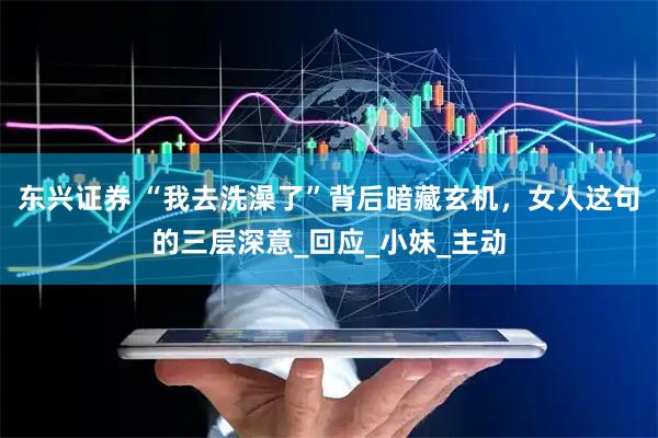 东兴证券 “我去洗澡了”背后暗藏玄机，女人这句的三层深意_回应_小妹_主动