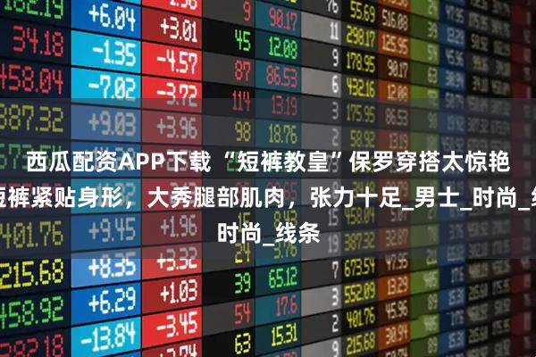 西瓜配资APP下载 “短裤教皇”保罗穿搭太惊艳!短裤紧贴身形,大秀腿部肌肉,张力十足_男士_时尚_线条