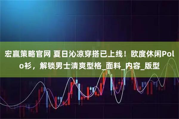 宏赢策略官网 夏日沁凉穿搭已上线！欧度休闲Polo衫，解锁男士清爽型格_面料_内容_版型