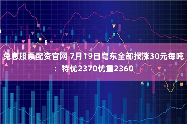 免息股票配资官网 7月19日粤东全部报涨30元每吨：特优2370优重2360