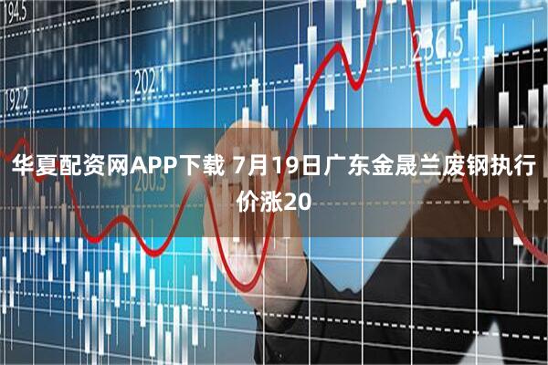 华夏配资网APP下载 7月19日广东金晟兰废钢执行价涨20