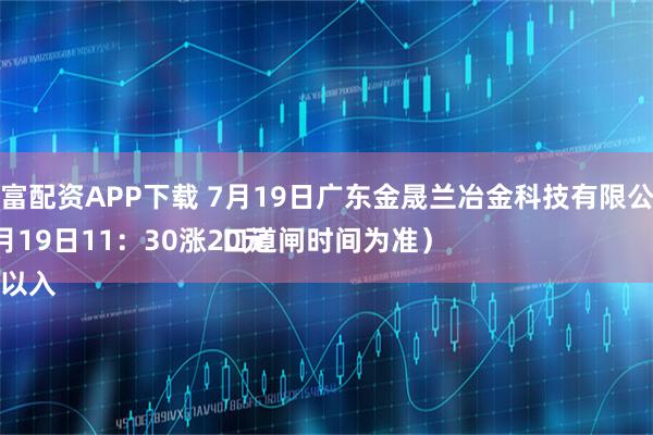 元富配资APP下载 7月19日广东金晟兰冶金科技有限公司
7月19日11：30涨20元
（以入口道闸时间为准）